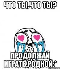 что ты,что ты? продолжай играть,родной:*