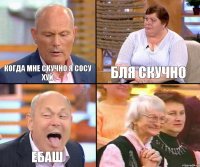 бля скучно когда мне скучно я сосу хуй ебаш 