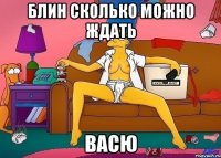 блин сколько можно ждать васю