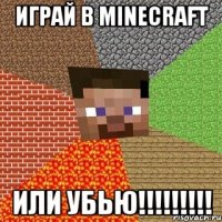 играй в minecraft или убью!!!