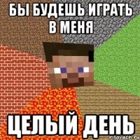 бы будешь играть в меня целый день