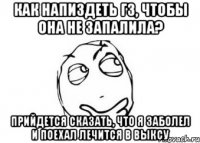 как напиздеть гз, чтобы она не запалила? прийдется сказать, что я заболел и поехал лечится в выксу