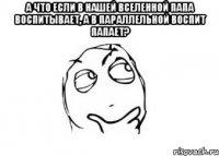 а что если в нашей вселенной папа воспитывает, а в параллельной воспит папает? 