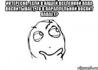 интересно, если в нашей вселенной папа воспитывает, то в параллельной воспит папает? 