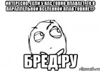 интересно, если у нас говно плавает, то в параллельной вселенной плав говняет? бред.ру