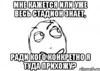 мне кажется или уже весь стадион знает, ради кого конкретно я туда прихожу?