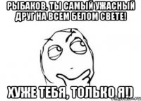 рыбаков, ты самый ужасный друг на всем белом свете! хуже тебя, только я!)