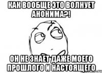 как вообще это волнует анонима?! он не знает даже моего прошлого и настоящего