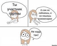 Ты участник группы А сам не лайкаешь, и не пишешь комменарии Не надо так!