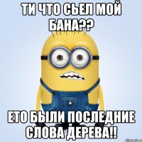 ти что сьел мой бана?? ето были последние слова дерева!!