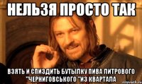 нельзя просто так взять и спиздить бутылку пива литрового "черниговського "из квартала