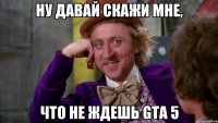 ну давай скажи мне, что не ждешь gta 5