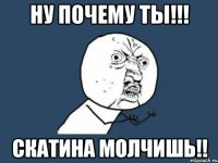 ну почему ты!!! скатина молчишь!!