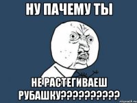 ну пачему ты не растегиваеш рубашку???