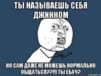 ты называешь себя джинном но сам даже не можешь нормально общаться??!!! ты ебач?