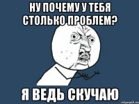 ну почему у тебя столько проблем? я ведь скучаю