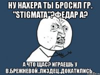 ну нахера ты бросил гр. "stigmata"?федар а? а что щас? играешь у в.брежневой..пиздец..докатились..