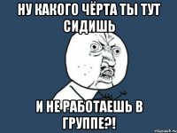 ну какого чёрта ты тут сидишь и не работаешь в группе?!