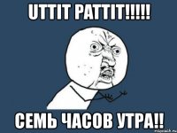 uttit pattit!!! семь часов утра!!