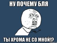 ну почему бля ты хрома не со мной!?