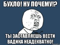 бухло! ну почему!? ты заставляешь вести вадика неадекватно!