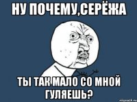 ну почему,серёжа ты так мало со мной гуляешь?