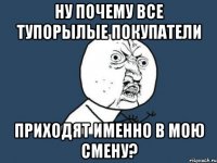 ну почему все тупорылые покупатели приходят именно в мою смену?