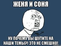 женя и соня ну почему вы шутите на наши темы?! это не смешно!