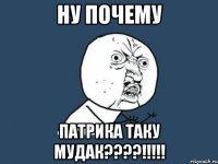 ну почему патрика таку мудак???!!!