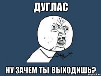 дуглас ну зачем ты выходишь?