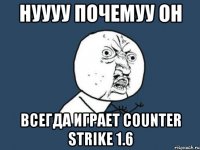 нуууу почемуу он всегда играет counter strike 1.6