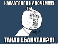 каааатяяяя ну почемууу ты такая ебанутая?!!!