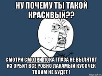 ну почему ты такой красивый?? смотри смотри пока глаза не вылятят из орбит всё ровно лакамый кусочек твоим не будет !