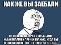 как же вы заебали со своими питерами, кубанами, казантипами и прочей ёбанью, куда вы вечно собираетесь, но никогда не едете