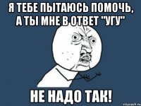 я тебе пытаюсь помочь, а ты мне в ответ "угу" не надо так!