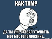 как там? да ты уже заебал уточнять мое местоположение...