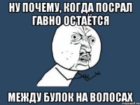 ну почему, когда посрал гавно остаётся между булок на волосах