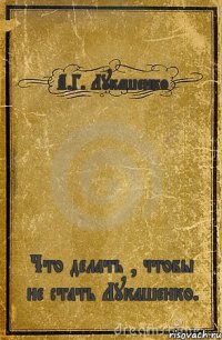 А.Г. Лукашенко Что делать , чтобы не стать Лукашенко.