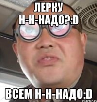 лерку н-н-надо?:d всем н-н-надо:d