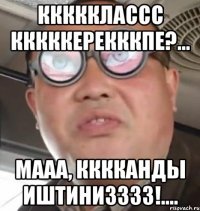 ккккклассс кккккерекккпе?... мааа, кккканды иштинизззз!....