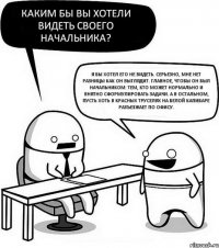 Каким бы вы хотели видеть своего начальника? Я бы хотел его не видеть. Серьезно, мне нет разницы как он выглядит. Главное, чтобы он был начальником: тем, кто может нормально и внятно сформулировать задачи. А в остальном, пусть хоть в красных труселях на белой капибаре разъезжает по офису.