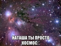  наташа ты просто космос:*