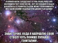 я купила наган, сердце ноет от ран. разве раны оно заслужило? нет! конечно же - нет! но сегодня в обед я избавлюсь от рожи постылой! может пули намазать мне ядом каким? подойдет ли цианистый калий? знаю точно, куда я направлю свой ствол! чуть пониже пупка, в гениталии!