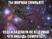 ты жирная свинья!!! худей падла!!и не вздумай что нибудь сожрать!!!