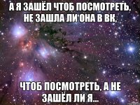 а я зашёл чтоб посмотреть, не зашла ли она в вк, чтоб посмотреть, а не зашёл ли я...