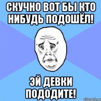 скучно вот бы кто нибудь подошёл! эй девки пододите!