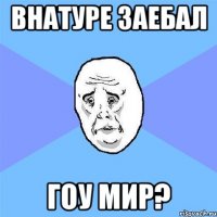 внатуре заебал гоу мир?