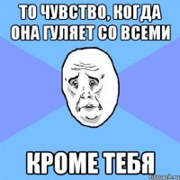 то чувство, когда она гуляет со всеми кроме тебя