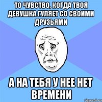 то чувство, когда твоя девушка гуляет со своими друзьями а на тебя у нее нет времени