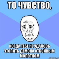 то чувство, когда тебе не удалось утопить демона отбойным молотком